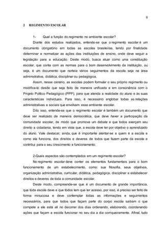 9
2 REGIMENTO ESCOLAR
1- Qual a função do regimento no ambiente escolar?
Diante dos estudos realizados, entende-se que o regimento escolar é um
documento obrigatório em todas as escolas brasileiras, tendo por finalidade
determinar e normatizar as ações das instituições de ensino, onde deve seguir a
legislação para a educação. Deste modo, busca atuar como uma constituição
escolar, que conta com as normas para o bom desenvolvimento da instituição, ou
seja, é um documento que norteia vários seguimentos da escola seja na área
administrativa, didática, disciplinar ou pedagógica.
Assim, nesse cenário, as escolas podem formular o seu próprio regimento ou
modifica-lo desde que seja feito de maneira unificada e em consonância com o
Projeto Político Pedagógico (PPP), para que atenda a realidade do aluno e às suas
características individuais. Para isso, é necessário englobar todas as relações
administrativas e sociais que envolvam esse ambiente escolar.
Dito isso, entende-se que o regimento escolar é também um documento que
deve ser realizado de maneira democrática, que deve haver a participação da
comunidade escolar, de modo que promova um debate e que todos exerçam seu
direito a cidadania, tendo em vista que, a escola deve ter por objetivo o aprendizado
do aluno. Vale destacar, ainda, que é importante atentar-se a quem é a escola e
como ela funciona, dos direitos e deveres de todos que fazem parte da escola e
contribui para o seu crescimento e funcionamento.
2-Quais aspectos são contemplados em um regimento escolar?
No regimento escolar deve conter os elementos fundamentais para o bom
funcionamento de um estabelecimento, como: sua filosofia, seus objetivos,
organização administrativa, curricular, didática, pedagógica, disciplinar e estabelecer
direitos e deveres de toda a comunidade escolar.
Deste modo, compreende-se que é um documento de grande importância,
que toda escola deve e que todos tem que ter acesso, por isso, é preciso ser feito de
forma minuciosa e deve contemplar todas as informações e seguimentos
necessários, para que todos que façam parte do corpo escola saibam o que
compete a ele está ali no decorrer dos dias ordenando, elaborando, coordenando
ações que façam a escola funcionar no seu dia a dia corriqueiramente. Afinal, tudo
 