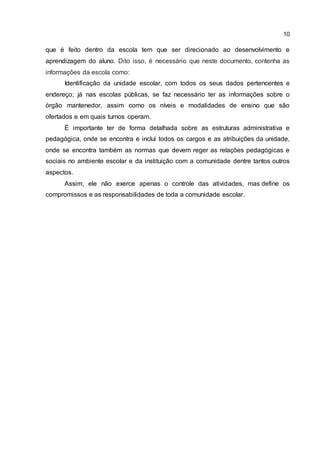 10
que é feito dentro da escola tem que ser direcionado ao desenvolvimento e
aprendizagem do aluno. Dito isso, é necessário que neste documento, contenha as
informações da escola como:
Identificação da unidade escolar, com todos os seus dados pertencentes e
endereço; já nas escolas públicas, se faz necessário ter as informações sobre o
órgão mantenedor, assim como os níveis e modalidades de ensino que são
ofertados e em quais turnos operam.
É importante ter de forma detalhada sobre as estruturas administrativa e
pedagógica, onde se encontra e inclui todos os cargos e as atribuições da unidade,
onde se encontra também as normas que devem reger as relações pedagógicas e
sociais no ambiente escolar e da instituição com a comunidade dentre tantos outros
aspectos.
Assim, ele não exerce apenas o controle das atividades, mas define os
compromissos e as responsabilidades de toda a comunidade escolar.
 