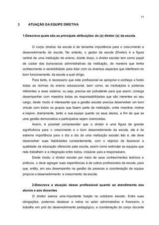 11
3 ATUAÇÃO DA EQUIPE DIRETIVA
1-Descreva quais são as principais atribuições do (a) diretor (a) da escola.
O corpo diretivo da escola é de tamanha importância para o crescimento e
desenvolvimento da escola. No entanto, o gestor da escola (Diretor) é a figura
central de uma instituíção de ensino, diante disso, o diretor escolar tem como papel
de cuidar das burocracias administrativas da instituíção, de maneira que tenha
conhecimento e sensibilidade para lidar com os diversos aspectos que interferem no
bom funcionamento da escola a qual dirige.
Para tanto, é necessario que este profissional se apropriar e conheça a fundo
todas as normas do ensino educacional, bem como, as instituíções e portarias
referentes a esse sistema, ou seja, precisa ser polivalente para que assim, consiga
desempenhar com maestria todas as responsabilidades que são inerentes ao seu
cargo, deste modo é interesante que a gestão escolar precisa desenvolver um bom
vinculo com todos os grupos que fazem parte da instituíção, onde incentive, motive
e inspire, diariamente, tanto a sua equipe quanto os seus alunos, a fim de que se
uma gestão democratica e participativa sejam vivenciadas.
Assim, é possível compreender que o diretor é uma figura de grande
significância para o crescimento e o bom desenvolvimento da escola, ele é de
extrema importância para o dia a dia de uma instituição escolar. Isto é, ele deve
desenvolver suas habilidades constantemente, com o objetivo de favorecer a
qualidade da educação oferecida pela escola, assim como estimular as equipes que
nela trabalham e a integração entre todos, inclusive pais e responsáveis.
Deste modo, o diretor escolar por meio de seus conhecimentos teóricos e
práticos, o deve agregar suas experiências à de outros profissionais da escola, para
que, então, em seu desempenho na gestão de pessoas e coordenação de equipe
propicie o desenvolvimento e crescimento da escola.
2-Descreva a atuação desse profissional quanto ao atendimento aos
alunos e aos docentes
O diretor exerce uma importante função no cotidiano escolar. Entre suas
obrigações, podemos destacar a rotina no setor administrativo e financeiro, o
trabalho em prol do desenvolvimento pedagógico, a coordenação do corpo docente
 