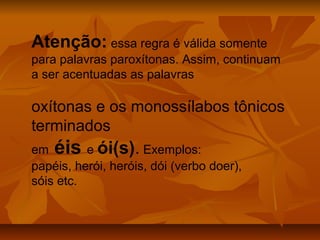 Atenção: essa regra é válida somente
para palavras paroxítonas. Assim, continuam
a ser acentuadas as palavras

oxítonas e os monossílabos tônicos
terminados
em éis e ói(s). Exemplos:
papéis, herói, heróis, dói (verbo doer),
sóis etc.
 