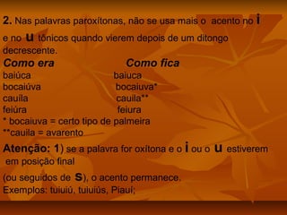 2. Nas palavras paroxítonas, não se usa mais o acento no i
e no u tônicos quando vierem depois de um ditongo
decrescente.
Como era                    Como fica
baiúca                     baiuca
bocaiúva                   bocaiuva*
cauíla                      cauila**
feiúra                      feiura
* bocaiuva = certo tipo de palmeira
**cauila = avarento
Atenção: 1) se a palavra for oxítona e o i ou o   u estiverem
em posição final
(ou seguidos de s), o acento permanece.
Exemplos: tuiuiú, tuiuiús, Piauí;
 