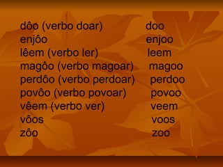 dôo (verbo doar)       doo
enjôo                  enjoo
lêem (verbo ler)       leem
magôo (verbo magoar) magoo
perdôo (verbo perdoar) perdoo
povôo (verbo povoar)    povoo
vêem (verbo ver)        veem
vôos                    voos
zôo                     zoo
 