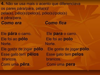 4. Não se usa mais o acento que diferenciava
os pares pára/para, péla(s)/
pela(s), pêlo(s)/pelo(s), pólo(s)/polo(s)
e pêra/pera.
Como era                   Como fica

Ele pára o carro.         Ele para o carro.
Ele foi ao pólo           Ele foi ao polo
Norte.                   Norte.
Ele gosta de jogar pólo . Ele gosta de jogar polo.
Esse gato tem pêlos       Esse gato tem pelos
brancos.                  brancos.
Comi uma pêra.            Comi uma pera.
 