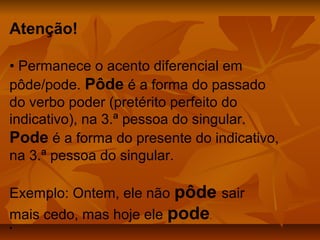 Atenção!

• Permanece o acento diferencial em
pôde/pode. Pôde é a forma do passado
do verbo poder (pretérito perfeito do
indicativo), na 3.ª pessoa do singular.
Pode é a forma do presente do indicativo,
na 3.ª pessoa do singular.

Exemplo: Ontem, ele não pôde sair
mais cedo, mas hoje ele pode.
•
 