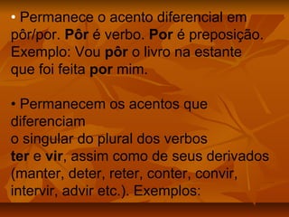 • Permanece o acento diferencial em
pôr/por. Pôr é verbo. Por é preposição.
Exemplo: Vou pôr o livro na estante
que foi feita por mim.

• Permanecem os acentos que
diferenciam
o singular do plural dos verbos
ter e vir, assim como de seus derivados
(manter, deter, reter, conter, convir,
intervir, advir etc.). Exemplos:
 