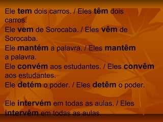 Ele tem dois carros. / Eles têm dois
carros.
Ele vem de Sorocaba. / Eles vêm de
Sorocaba.
Ele mantém a palavra. / Eles mantêm
a palavra.
Ele convém aos estudantes. / Eles convêm
aos estudantes.
Ele detém o poder. / Eles detêm o poder.

Ele intervém em todas as aulas. / Eles
intervêm em todas as aulas.
 