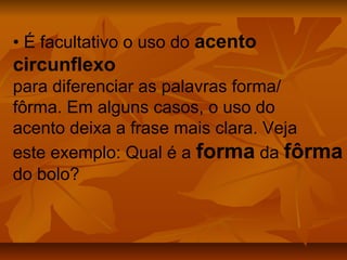 • É facultativo o uso do acento
circunflexo
para diferenciar as palavras forma/
fôrma. Em alguns casos, o uso do
acento deixa a frase mais clara. Veja
este exemplo: Qual é a forma da fôrma
do bolo?
 