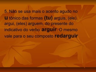5. Não se usa mais o acento agudo no
u tônico das formas (tu) arguis, (ele)
argui, (eles) arguem, do presente do
indicativo do verbo arguir. O mesmo
vale para o seu composto redarguir
 