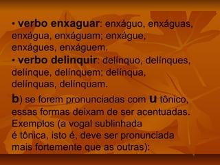 • verbo enxaguar: enxáguo, enxáguas,
enxágua, enxáguam; enxágue,
enxágues, enxáguem.
• verbo delinquir: delínquo, delínques,
delínque, delínquem; delínqua,
delínquas, delínquam.
b) se forem pronunciadas com u tônico,
essas formas deixam de ser acentuadas.
Exemplos (a vogal sublinhada
é tônica, isto é, deve ser pronunciada
mais fortemente que as outras):
 