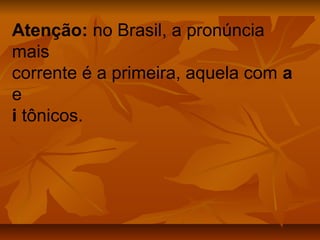 Atenção: no Brasil, a pronúncia
mais
corrente é a primeira, aquela com a
e
i tônicos.
 