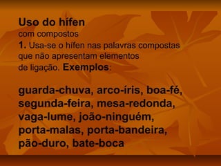 Uso do hífen
com compostos
1. Usa-se o hífen nas palavras compostas
que não apresentam elementos
de ligação. Exemplos:

guarda-chuva, arco-íris, boa-fé,
segunda-feira, mesa-redonda,
vaga-lume, joão-ninguém,
porta-malas, porta-bandeira,
pão-duro, bate-boca
 
