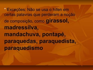 * Exceções: Não se usa o hífen em
certas palavras que perderam a noção
de composição, como girassol,
madressilva,
mandachuva, pontapé,
paraquedas, paraquedista,
paraquedismo
 
