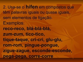 2. Usa-se o hífen em compostos que
têm palavras iguais ou quase iguais,
sem elementos de ligação.
Exemplos:
reco-reco, blá-blá-blá,
zum-zum, tico-tico,
tique-taque, cri-cri, glu-glu,
rom-rom, pingue-pongue,
zigue-zague, esconde-esconde,
pega-pega, corre-corre
 
