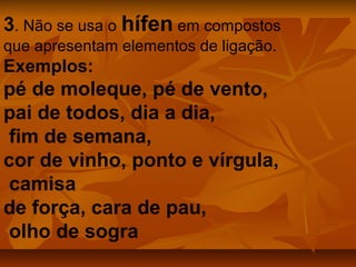 3. Não se usa o hífen em compostos
que apresentam elementos de ligação.
Exemplos:
pé de moleque, pé de vento,
pai de todos, dia a dia,
 fim de semana,
cor de vinho, ponto e vírgula,
 camisa
de força, cara de pau,
 olho de sogra
 