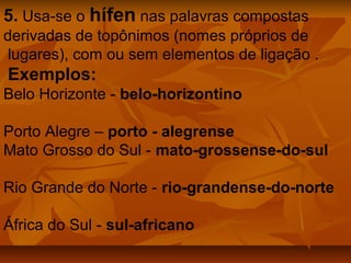 5. Usa-se o hífen nas palavras compostas
derivadas de topônimos (nomes próprios de
lugares), com ou sem elementos de ligação .
Exemplos:
Belo Horizonte - belo-horizontino

Porto Alegre – porto - alegrense
Mato Grosso do Sul - mato-grossense-do-sul

Rio Grande do Norte - rio-grandense-do-norte

África do Sul - sul-africano
 