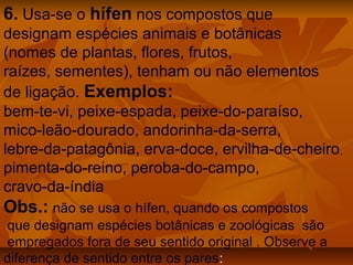 6. Usa-se o hífen nos compostos que
designam espécies animais e botânicas
(nomes de plantas, flores, frutos,
raízes, sementes), tenham ou não elementos
de ligação. Exemplos:
bem-te-vi, peixe-espada, peixe-do-paraíso,
mico-leão-dourado, andorinha-da-serra,
lebre-da-patagônia, erva-doce, ervilha-de-cheiro ,
pimenta-do-reino, peroba-do-campo,
cravo-da-índia
Obs.: não se usa o hífen, quando os compostos
 que designam espécies botânicas e zoológicas são
 empregados fora de seu sentido original . Observe a
diferença de sentido entre os pares:
 