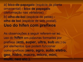 a) bico-de-papagaio (espécie de planta
ornamental) - bico de papagaio
(deformação nas vértebras).
b) olho-de-boi (espécie de peixe) -
olho de boi (espécie de selo postal).
Uso do hífen com prefixos
As observações a seguir referem-se ao
uso do hífen em palavras formadas por
prefixos (anti, super, ultra, sub etc.) ou
por elementos que podem funcionar
como prefixos (aero, agro, auto, eletro,
geo, hidro, macro, micro, mini,
multi, neo etc.).
 