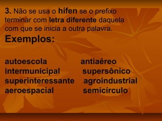 3. Não se usa o hífen se o prefixo
terminar com letra diferente daquela
com que se inicia a outra palavra.
Exemplos:

autoescola        antiaéreo
intermunicipal    supersônico
superinteressante agroindustrial
aeroespacial       semicírculo
 