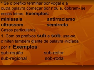 * Se o prefixo terminar por vogal e a
outra palavra começar por r ou s, dobram- se
essas letras. Exemplos:
minissaia               antirracismo
ultrassom               semirreta
Casos particulares
1. Com os prefixos sub e sob, usa-se
o hífen também diante de palavra iniciada
por r. Exemplos:
sub-região            sub-reitor
sub-regional          sob-roda
 