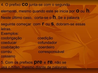 4. O prefixo co junta-se com o segundo
elemento, mesmo quando este se inicia por   o ou h.
Neste último caso, corta-se o h. Se a palavra
seguinte começar com r ou s, dobram-se essas
letras.
Exemplos:
coobrigação        coedição
coeducar           cofundador
coabitação         coerdeiro
corréu             corresponsável
cosseno
5. Com os prefixos pre e re, não se
usa o hífen, mesmo diante de palavras
 