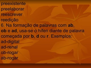 preexistente
preelaborar
reescrever
reedição
6. Na formação de palavras com ab,
ob e ad, usa-se o hífen diante de palavra
começada por b, d ou r. Exemplos:
ad-digital
ad-renal
ob-rogar
ab-rogar
 