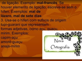 de ligação. Exemplo: mal-francês. Se
houver elemento de ligação, escreve-se sem o
hífen. Exemplos: mal de
lázaro, mal de sete dias.
3. Usa-se o hífen com sufixos de origem
tupi-guarani que representam
formas adjetivas, como açu, guaçu,
mirim. Exemplos:
capim-açu
amoré-guaçu
anajá-mirim
 