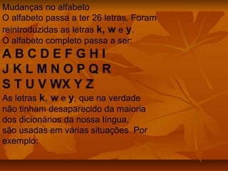 Mudanças no alfabeto
O alfabeto passa a ter 26 letras. Foram
reintroduzidas as letras k, w e y.
O alfabeto completo passa a ser:
ABCDEFGHI
JKLMNOPQR
S T U V WX Y Z
As letras k, w e y, que na verdade
não tinham desaparecido da maioria
dos dicionários da nossa língua,
são usadas em várias situações. Por
exemplo:
 