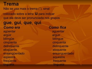 Trema
Não se usa mais o trema (¨), sinal
colocado sobre a letra u para indicar
que ela deve ser pronunciada nos grupos
gue, gui, que, qui.
Como era                         Como fica
agüentar                             aguentar
argüir                               arguir
bilíngüe                             bilíngue
cinqüenta                            cinquenta
delinqüente                          delinquente
eloqüente                            eloquente
ensangüentado                        ensanguentado
eqüestre                             equestre
freqüente                             frequente
lingüeta                              lingueta
 