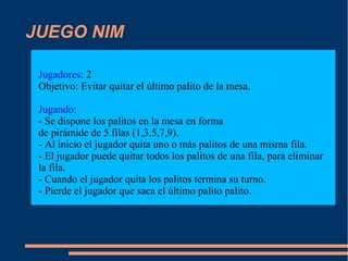 JUEGO NIM
Jugadores: 2
Objetivo: Evitar quitar el último palito de la mesa.
Jugando:
- Se dispone los palitos en la mesa en forma
de pirámide de 5 filas (1,3,5,7,9).
- Al inicio el jugador quita uno o más palitos de una misma fila.
- El jugador puede quitar todos los palitos de una fila, para eliminar
la fila.
- Cuando el jugador quita los palitos termina su turno.
- Pierde el jugador que saca el último palito palito.
