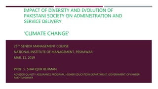 IMPACT OF DIVERSITY AND EVOLUTION OF
PAKISTANI SOCIETY ON ADMINISTRATION AND
SERVICE DELIVERY
‘CLIMATE CHANGE’
25TH SENIOR MANAGEMENT COURSE
NATIONAL INSTITUTE OF MANAGEMENT, PESHAWAR
MAR. 11, 2019
PROF. S. SHAFIQUR REHMAN
ADVISOR QUALITY ASSURANCE PROGRAM, HIGHER EDUCATION DEPARTMENT, GOVERNMENT OF KHYBER
PAKHTUNKHWA
 
