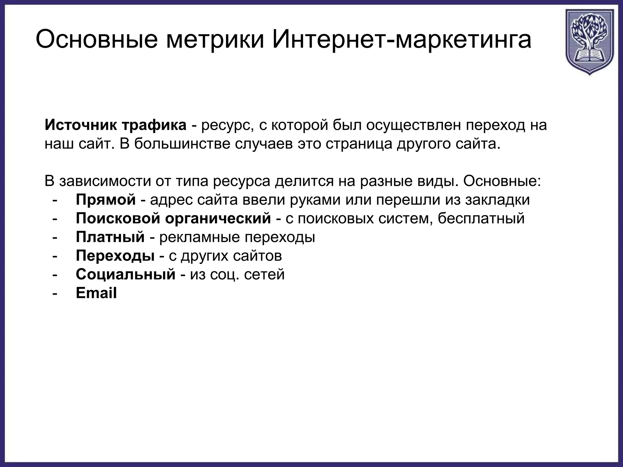 Основные метрики Интернет-маркетинга
Источник трафика - ресурс, с которой был осуществлен переход на
наш сайт. В большинстве случаев это страница другого сайта.
В зависимости от типа ресурса делится на разные виды. Основные:
- Прямой - адрес сайта ввели руками или перешли из закладки
- Поисковой органический - с поисковых систем, бесплатный
- Платный - рекламные переходы
- Переходы - с других сайтов
- Социальный - из соц. сетей
- Email
 
