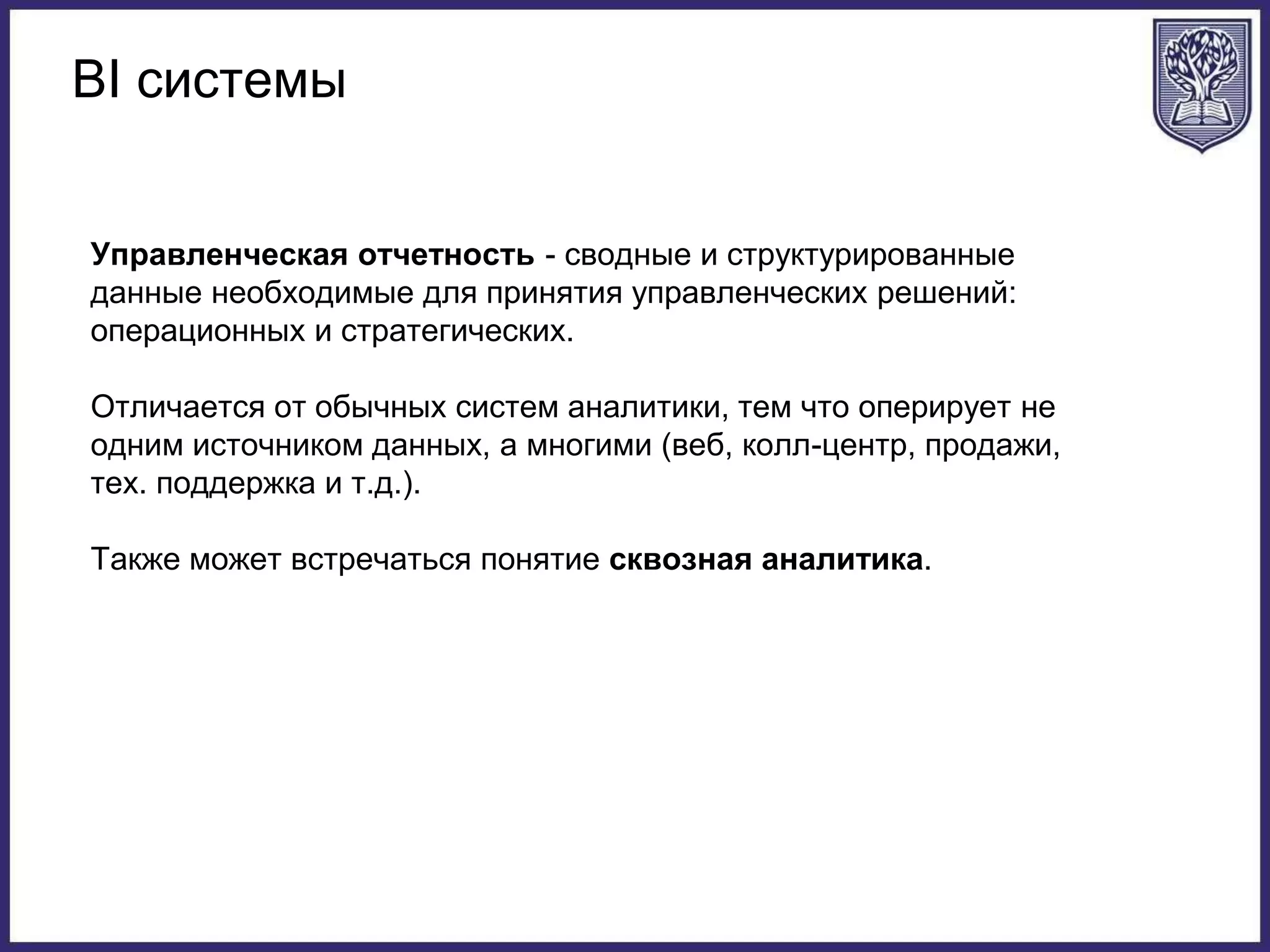 BI системы
Управленческая отчетность - сводные и структурированные
данные необходимые для принятия управленческих решений:
операционных и стратегических.
Отличается от обычных систем аналитики, тем что оперирует не
одним источником данных, а многими (веб, колл-центр, продажи,
тех. поддержка и т.д.).
Также может встречаться понятие сквозная аналитика.
 