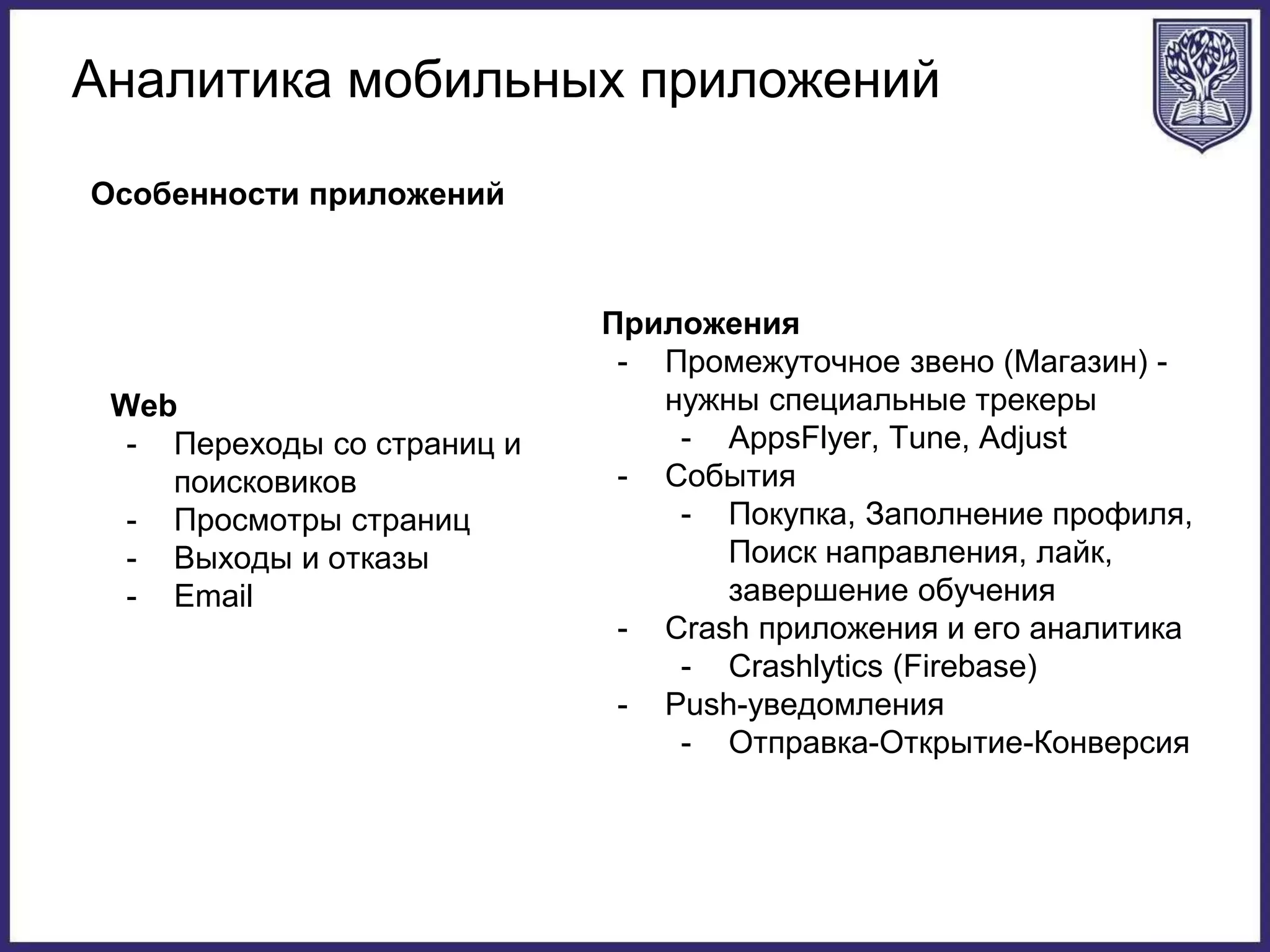 Аналитика мобильных приложений
Особенности приложений
Web
- Переходы со страниц и
поисковиков
- Просмотры страниц
- Выходы и отказы
- Email
Приложения
- Промежуточное звено (Магазин) -
нужны специальные трекеры
- AppsFlyer, Tune, Adjust
- События
- Покупка, Заполнение профиля,
Поиск направления, лайк,
завершение обучения
- Crash приложения и его аналитика
- Crashlytics (Firebase)
- Push-уведомления
- Отправка-Открытие-Конверсия
 