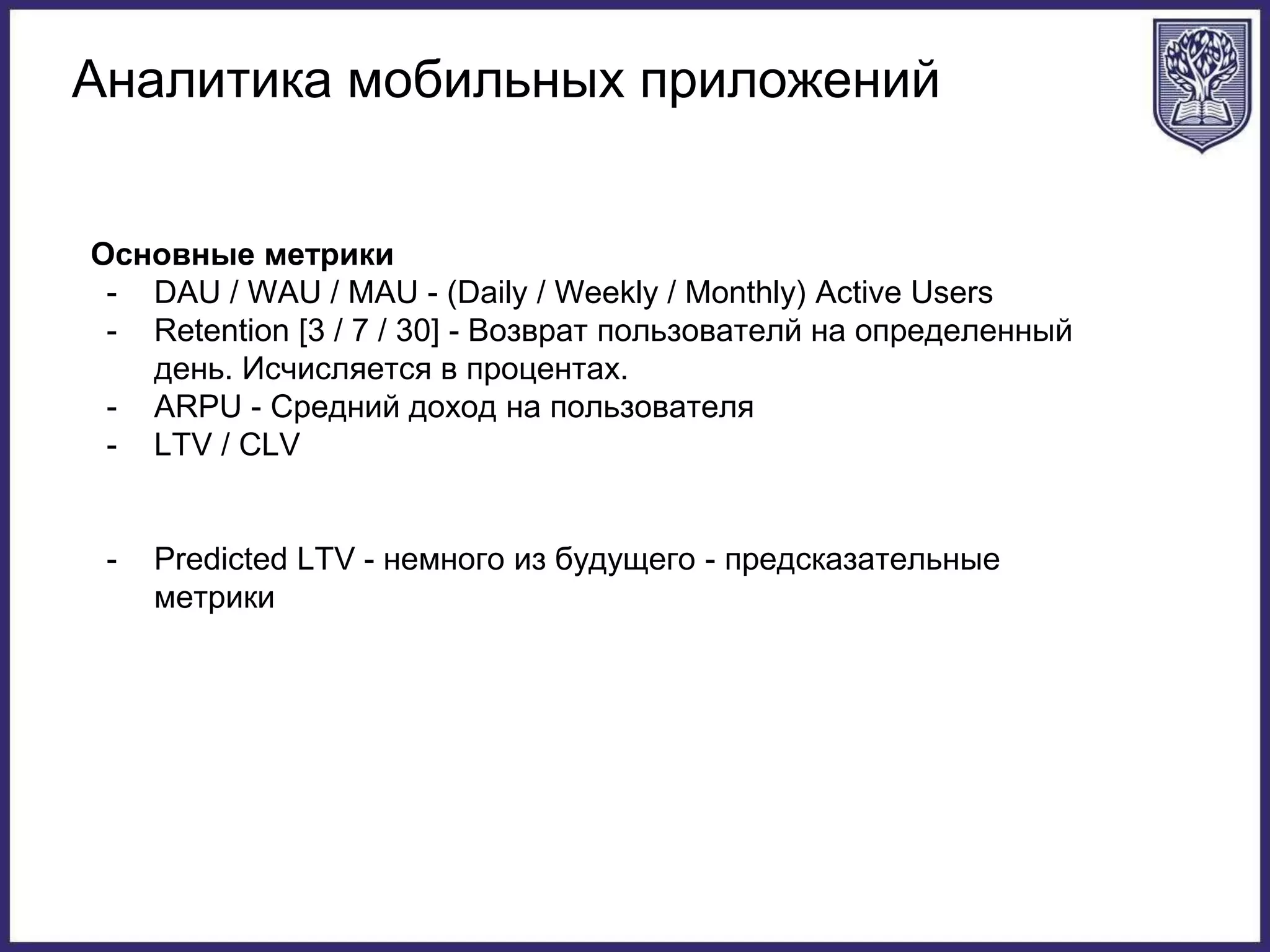Аналитика мобильных приложений
Основные метрики
- DAU / WAU / MAU - (Daily / Weekly / Monthly) Active Users
- Retention [3 / 7 / 30] - Возврат пользователй на определенный
день. Исчисляется в процентах.
- ARPU - Средний доход на пользователя
- LTV / CLV
- Predicted LTV - немного из будущего - предсказательные
метрики
 