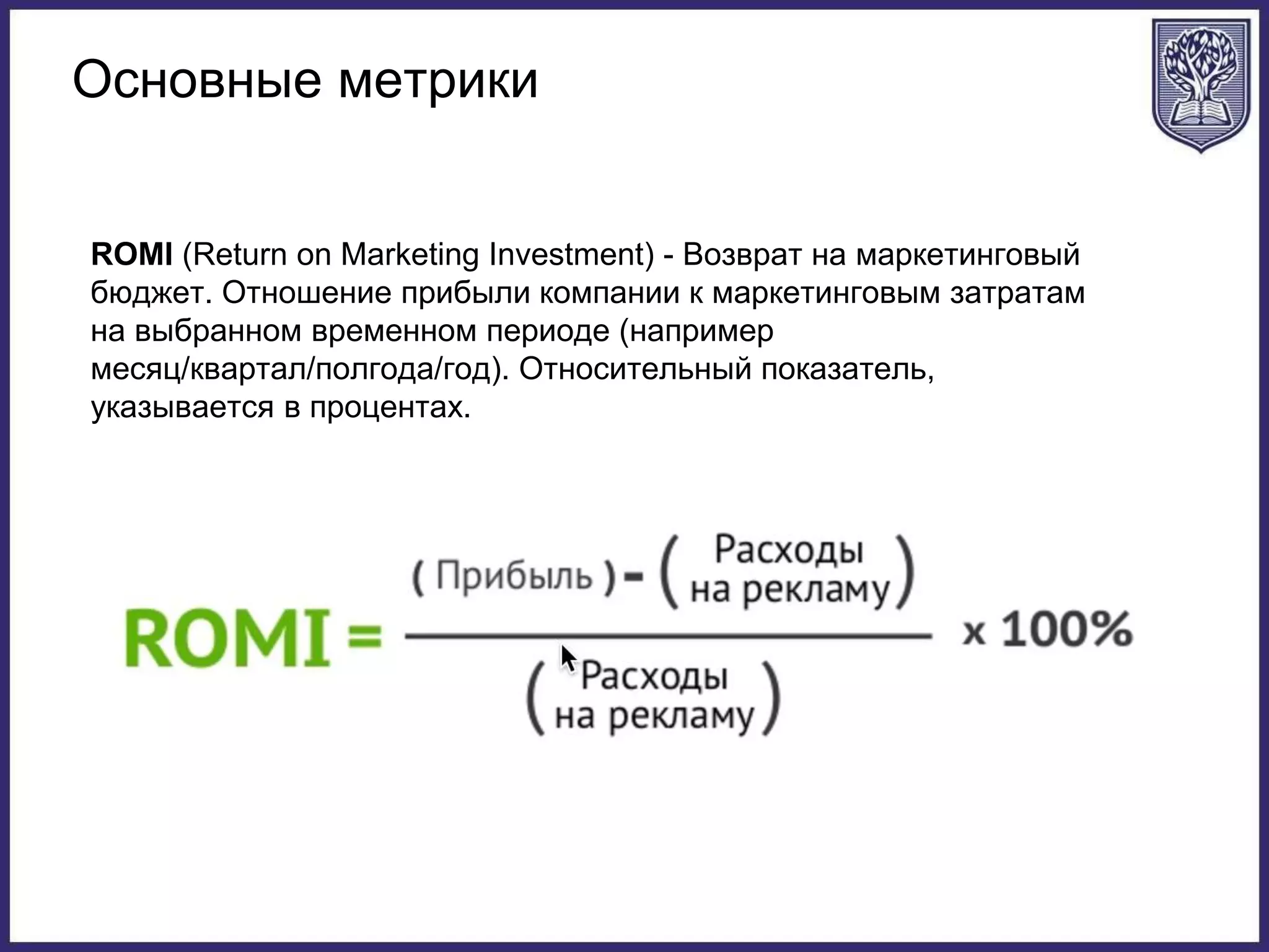 Основные метрики
ROMI (Return on Marketing Investment) - Возврат на маркетинговый
бюджет. Отношение прибыли компании к маркетинговым затратам
на выбранном временном периоде (например
месяц/квартал/полгода/год). Относительный показатель,
указывается в процентах.
 
