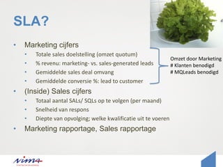 SLA?
• Marketing cijfers
• Totale sales doelstelling (omzet quotum)
• % revenu: marketing- vs. sales-generated leads
• Gemiddelde sales deal omvang
• Gemiddelde conversie %: lead to customer
• (Inside) Sales cijfers
• Totaal aantal SALs/ SQLs op te volgen (per maand)
• Snelheid van respons
• Diepte van opvolging; welke kwalificatie uit te voeren
• Marketing rapportage, Sales rapportage
Omzet door Marketing
# Klanten benodigd
# MQLeads benodigd
 