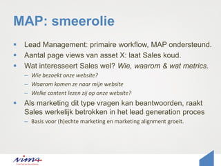 MAP: smeerolie
 Lead Management: primaire workflow, MAP ondersteund.
 Aantal page views van asset X: laat Sales koud.
 Wat interesseert Sales wel? Wie, waarom & wat metrics.
– Wie bezoekt onze website?
– Waarom komen ze naar mijn website
– Welke content lezen zij op onze website?
 Als marketing dit type vragen kan beantwoorden, raakt
Sales werkelijk betrokken in het lead generation proces
– Basis voor (h)echte marketing en marketing alignment groeit.
 