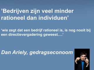 In samenwerking met:
’Bedrijven zijn veel minder
rationeel dan individuen’
‘wie zegt dat een bedrijf rationeel is, is nog nooit bij
een directievergadering geweest….’
Dan Ariely, gedragseconoom
 