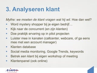 3. Analyseren klant
Mythe: we moeten de klant vragen wat hij wil. Hoe dan wel?
 Word mystery shopper bij je eigen bedrijf…
 Kijk naar de concurrent (en zijn klanten)
 Doe praktijk ervaring op in pilot projecten
 Luister mee in kanalen (callcenter, webcare, of ga eens
mee met een account manager)
 Klanten database
 Social media monitoring, Google Trends, keywords
 Betrek een klant bij eigen workshop of meeting
 Klantenpanel (ook online)
 