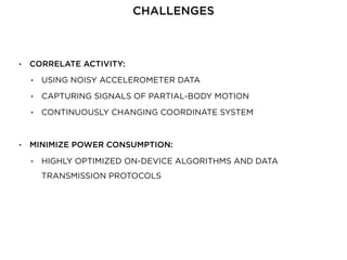 • CORRELATE ACTIVITY:
• USING NOISY ACCELEROMETER DATA
• CAPTURING SIGNALS OF PARTIAL-BODY MOTION
• CONTINUOUSLY CHANGING COORDINATE SYSTEM
• MINIMIZE POWER CONSUMPTION:
• HIGHLY OPTIMIZED ON-DEVICE ALGORITHMS AND DATA
TRANSMISSION PROTOCOLS
CHALLENGES
 