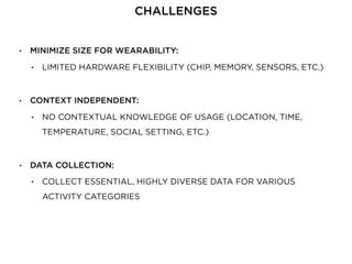• MINIMIZE SIZE FOR WEARABILITY:
• LIMITED HARDWARE FLEXIBILITY (CHIP, MEMORY, SENSORS, ETC.)
• CONTEXT INDEPENDENT:
• NO CONTEXTUAL KNOWLEDGE OF USAGE (LOCATION, TIME,
TEMPERATURE, SOCIAL SETTING, ETC.)
• DATA COLLECTION:
• COLLECT ESSENTIAL, HIGHLY DIVERSE DATA FOR VARIOUS
ACTIVITY CATEGORIES
CHALLENGES
 