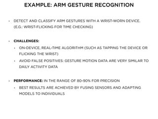• DETECT AND CLASSIFY ARM GESTURES WITH A WRIST-WORN DEVICE.
(E.G.: WRIST-FLICKING FOR TIME CHECKING)
• CHALLENGES:
• ON-DEVICE, REAL-TIME ALGORITHM (SUCH AS TAPPING THE DEVICE OR
FLICKING THE WRIST)
• AVOID FALSE POSITIVES: GESTURE MOTION DATA ARE VERY SIMILAR TO
DAILY ACTIVITY DATA
• PERFORMANCE: IN THE RANGE OF 80-90% FOR PRECISION
• BEST RESULTS ARE ACHIEVED BY FUSING SENSORS AND ADAPTING
MODELS TO INDIVIDUALS
EXAMPLE: ARM GESTURE RECOGNITION
 