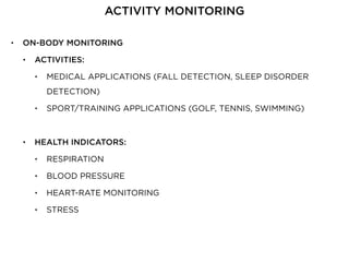 • ON-BODY MONITORING
• ACTIVITIES:
• MEDICAL APPLICATIONS (FALL DETECTION, SLEEP DISORDER
DETECTION)
• SPORT/TRAINING APPLICATIONS (GOLF, TENNIS, SWIMMING)
• HEALTH INDICATORS:
• RESPIRATION
• BLOOD PRESSURE
• HEART-RATE MONITORING
• STRESS
ACTIVITY MONITORING
 
