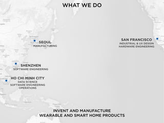 SAN FRANCISCO
INDUSTRIAL & UX DESGIN
HARDWARE ENGINEERING
INVENT AND MANUFACTURE 
WEARABLE AND SMART HOME PRODUCTS
WHAT WE DO
SEOUL
MANUFACTURING
SHENZHEN
SOFTWARE ENGINEERING
HO CHI MINH CITY
DATA SCIENCE
SOFTWARE ENGINEERING
OPERATIONS
 