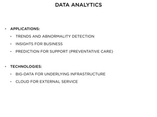 • APPLICATIONS:
• TRENDS AND ABNORMALITY DETECTION
• INSIGHTS FOR BUSINESS
• PREDICTION FOR SUPPORT (PREVENTATIVE CARE)
• TECHNOLOGIES:
• BIG-DATA FOR UNDERLYING INFRASTRUCTURE
• CLOUD FOR EXTERNAL SERVICE
DATA ANALYTICS
 