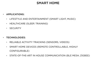 • APPLICATIONS:
• LIFESTYLE AND ENTERTAINMENT (SMART LIGHT, MUSIC)
• HEALTHCARE (SLEEP, TRAINING)
• SECURITY
• TECHNOLOGIES:
• RELIABLE ACTIVITY TRACKING (SENSORS, VIDEOS)
• SMART HOME DEVICES (REMOTE CONTROLLABLE, HIGHLY
CONFIGURABLE)
• STATE-OF-THE-ART IN HOUSE COMMUNICATION (BLE MESH, ZIGBEE)
SMART HOME
 