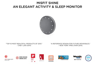 BEST DEVICE
“A REFERENCE DESIGN FOR FUTURE WEARABLES.” 
- NEW YORK TIMES (MAR 2014)
“TOP 10 MOST BEAUTIFUL PRODUCTS OF 2013.” 
- CNET (JAN 2014)
MISFIT SHINE 
AN ELEGANT ACTIVITY & SLEEP MONITOR
NOMINEE
 