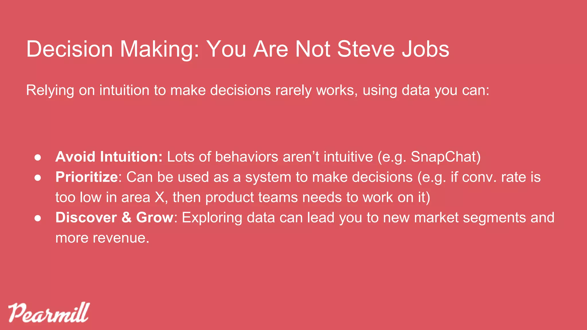 Decision Making: You Are Not Steve Jobs
Relying on intuition to make decisions rarely works, using data you can:
● Avoid Intuition: Lots of behaviors aren’t intuitive (e.g. SnapChat)
● Prioritize: Can be used as a system to make decisions (e.g. if conv. rate is
too low in area X, then product teams needs to work on it)
● Discover & Grow: Exploring data can lead you to new market segments and
more revenue.
 