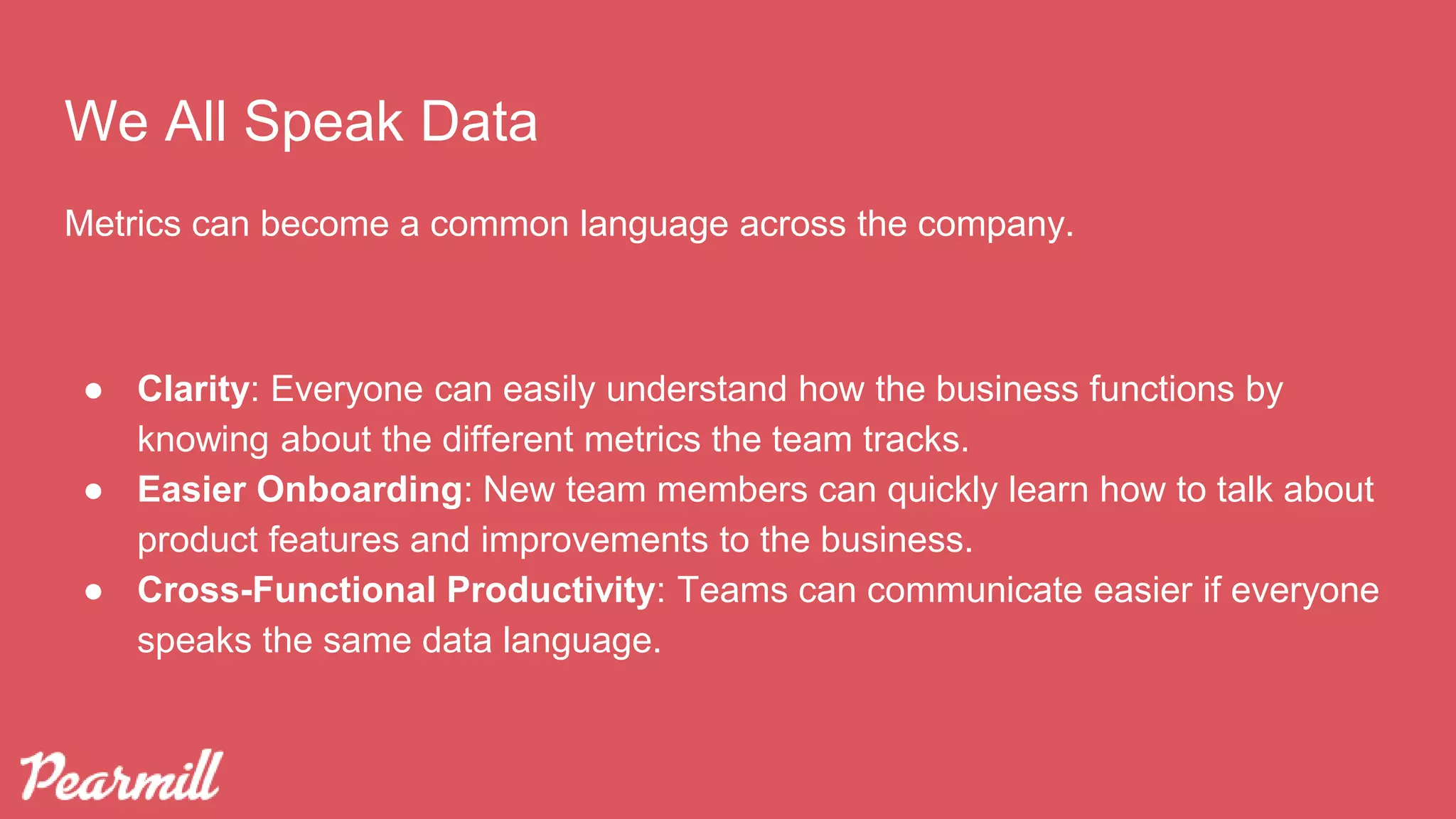 We All Speak Data
Metrics can become a common language across the company.
● Clarity: Everyone can easily understand how the business functions by
knowing about the different metrics the team tracks.
● Easier Onboarding: New team members can quickly learn how to talk about
product features and improvements to the business.
● Cross-Functional Productivity: Teams can communicate easier if everyone
speaks the same data language.
 
