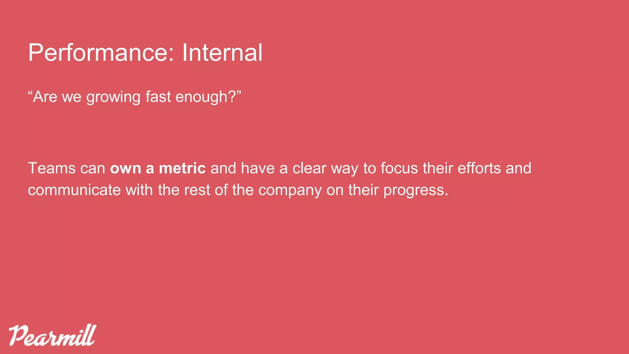 Performance: Internal
“Are we growing fast enough?”
Teams can own a metric and have a clear way to focus their efforts and
communicate with the rest of the company on their progress.
 